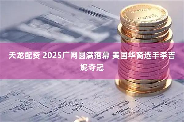 天龙配资 2025广网圆满落幕 美国华裔选手李吉妮夺冠