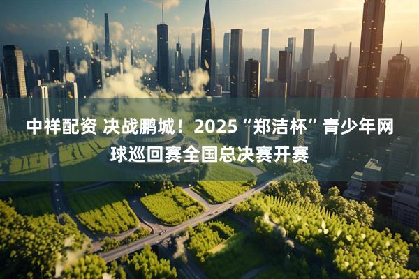 中祥配资 决战鹏城！2025“郑洁杯”青少年网球巡回赛全国总决赛开赛