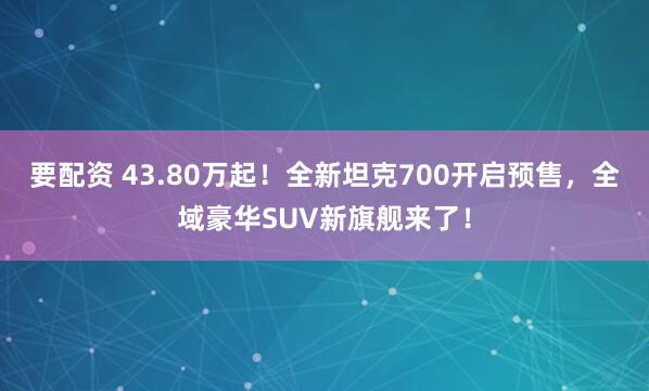 要配资 43.80万起！全新坦克700开启预售，全域豪华SUV新旗舰来了！