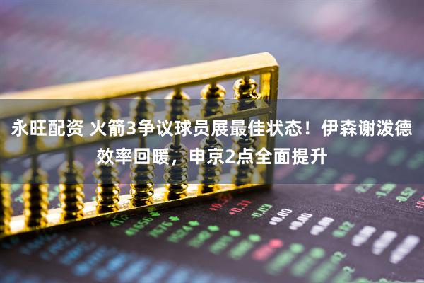 永旺配资 火箭3争议球员展最佳状态！伊森谢泼德效率回暖，申京2点全面提升