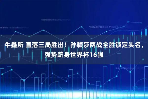 牛鑫所 直落三局胜出！孙颖莎两战全胜锁定头名，强势跻身世界杯16强