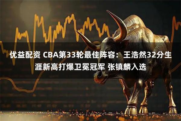 优益配资 CBA第33轮最佳阵容：王浩然32分生涯新高打爆卫冕冠军 张镇麟入选