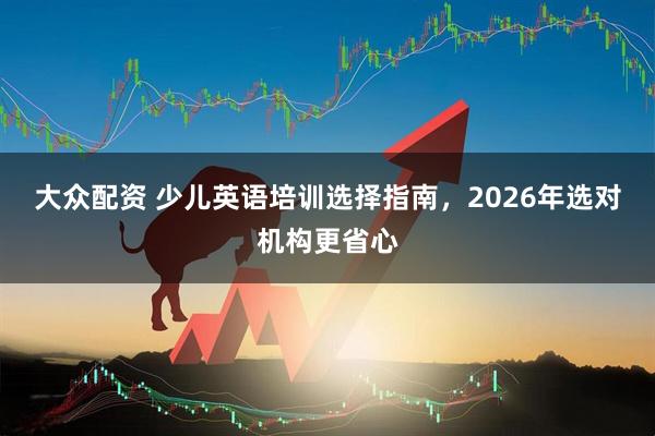 大众配资 少儿英语培训选择指南，2026年选对机构更省心