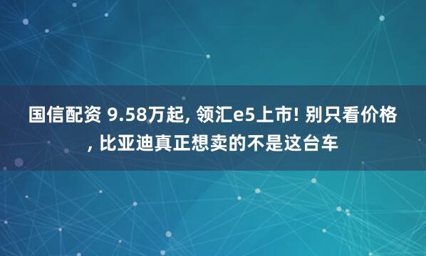 国信配资 9.58万起, 领汇e5上市! 别只看价格, 比亚迪真正想卖的不是这台车
