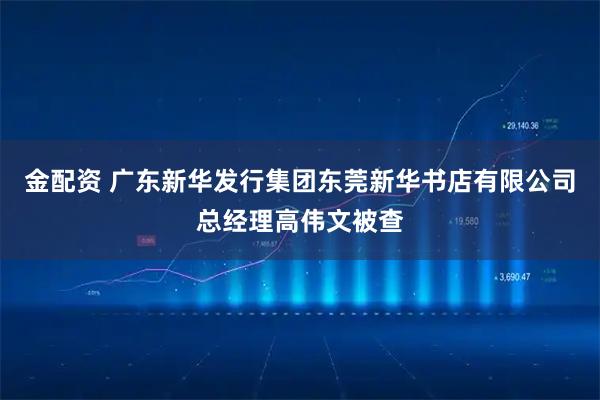金配资 广东新华发行集团东莞新华书店有限公司总经理高伟文被查